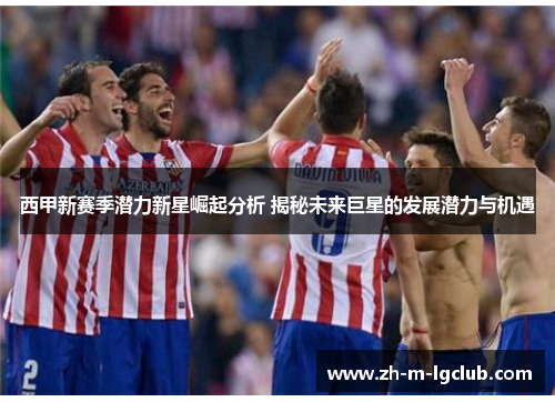 西甲新赛季潜力新星崛起分析 揭秘未来巨星的发展潜力与机遇